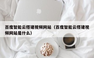 莱芜百度智能云搭建视频网站（百度智能云搭建视频网站是什么）