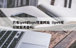 莱芜只有ipv6的vps搭建网站（ipv6可以做服务器吗）